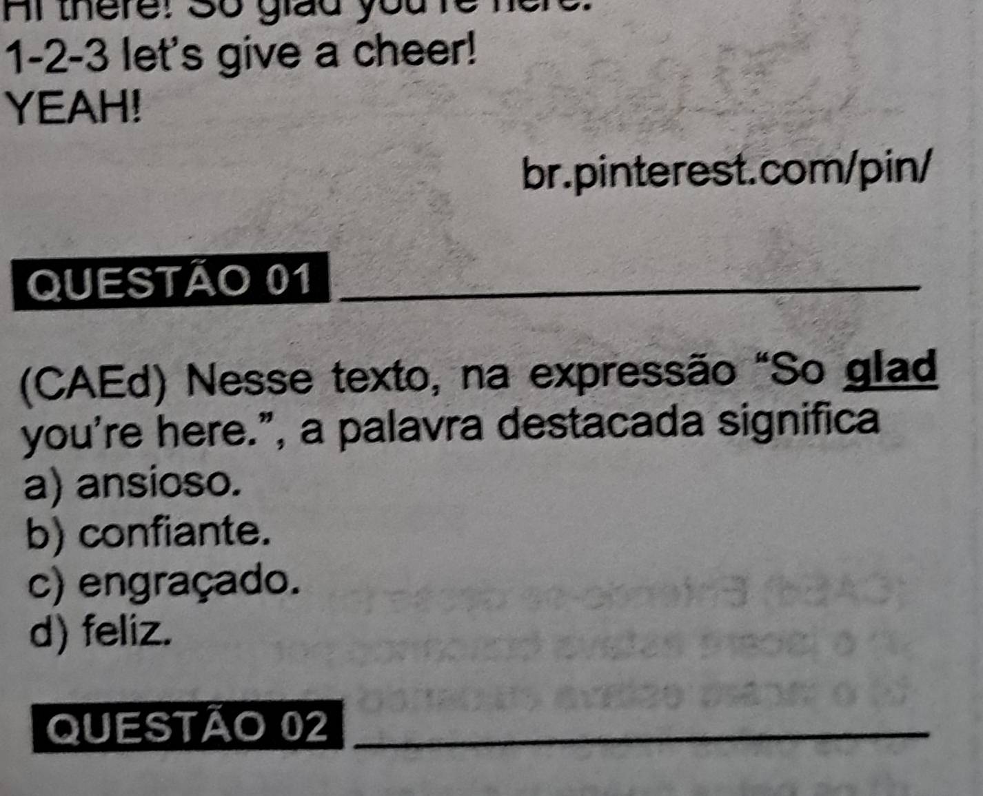 Al there: So giad youre
1-2-3 let's give a cheer!
YEAH!
br.pinterest.com/pin/
QUESTÃO 01_
(CAEd) Nesse texto, na expressão "So glad
you're here.”, a palavra destacada significa
a) ansioso.
b) confiante.
c) engraçado.
d) feliz.
QUESTÃO 02_