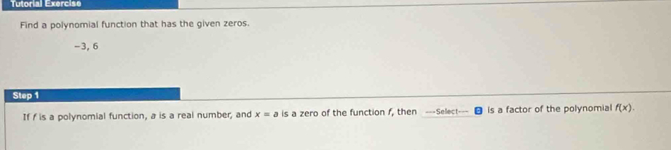 Tutorial Exercise 
Find a polynomial function that has the given zeros.
-3, 6
Step 1
If f is a polynomial function, a is a real number, and x=a is a zero of the function f, then ---Select--- is a factor of the polynomial f(x).