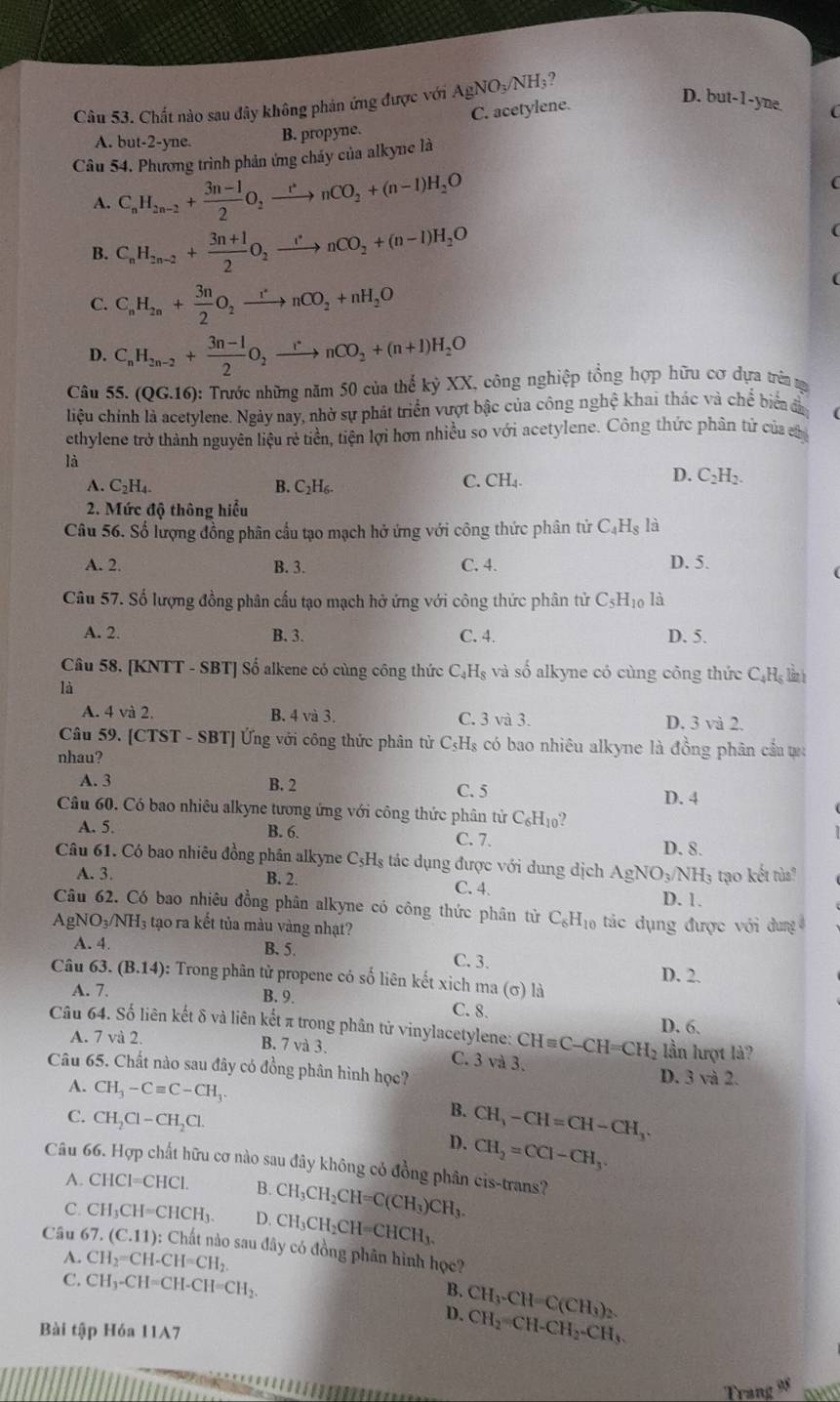 Chất nào sau đây không phản ứng được với AgNO_3/NH_3 ,
A. but-2-yne. B. propyne. C. acetylene.
D. t out-1- yne.
Câu 54. Phương trình phản ứng cháy của alkyne là
A. C_nH_2n-2+ (3n-1)/2 O_2xrightarrow rnCO_2+(n-1)H_2O (
B. C_nH_2n-2+ (3n+1)/2 O_2xrightarrow rnCO_2+(n-1)H_2O
(
C. C_nH_2n+ 3n/2 O_2xrightarrow rnCO_2+nH_2O
(
D. C_nH_2n-2+ (3n-1)/2 O_2xrightarrow rnCO_2+(n+1)H_2O
Câu 55.(QG.16) ): Trước những năm 50 của thể kỷ XX, công nghiệp tổng hợp hữu cơ dựa trên tự
liệu chính là acetylene. Ngày nay, nhờ sự phát triển vượt bậc của công nghệ khai thác và chế biểa đã
ethylene trở thành nguyên liệu rẻ tiền, tiện lợi hơn nhiều so với acetylene. Công thức phân tử của ch
là
A. C_2H_4. B. C_2H_6.
C. CH_4
D. C_2H_2.
2. Mức độ thông hiểu
Câu 56. Số lượng đồng phân cầu tạo mạch hở ứng với công thức phân tử C_4H_8 là
A. 2. B. 3. C. 4. D. 5.
Câu 57. Số lượng đồng phân cấu tạo mạch hở ứng với công thức phân tử C_5H_10 là
A. 2. B. 3. C. 4. D. 5.
Câu 58. [KNTT - SBT] Số alkene có cùng công thức C_4H_8 và shat o alkyne có cùng công thức C_4H_5 làn h
là
A. 4 và 2. B. 4 và 3. C. 3 và 3. D. 3 và 2.
Câu 59. [CTST-SBT ng với công thức phân tử C_5H_8 có bao nhiêu alkyne là đồng phân cầu ự:
nhau?
A. 3 B. 2
C. 5
D. 4
Câu 60. Có bao nhiêu alkyne tương ứng với công thức phân tử C_6H_10
A. 5. B. 6. C. 7. D. 8.
Câu 61. Có bao nhiêu đồng phân alkyne C_5H_8;  ác dụng được với dung dịch AgN NO_3/NH_3 to kết tùs?
A. 3. B. 2. C. 4. D. 1.
Câu 62. Có bao nhiêu đồng phân alkyne có công thức phân từ C_6H_10
A gNO_3/NH_3 tạo ra kết tủa màu vàng nhạt?  tác dụng được với dung
A. 4. B. 5.
C. 3.
Câu 63.(B.14) : Trong phân tử propene có số liên kết xich ma (sigma ) là D. 2.
A. 7.
B. 9.
C. 8.
Câu 64. Số liên kết δ và liên kết π trong phân tử vinylacetylene: CHequiv C-CH=CH_2 D. 6.
A. 7 và 2. B. 7 và 3. lần lượt là?
C. 3va3.
Câu 65. Chất nào sau đây có đồng phân hình học? D. 3 và 2.
A. CH_3-Cequiv C-CH_3.
B. CH_3-CH=CH-CH_3.
C. CH_2Cl-CH_2Cl. CH_2=CCl-CH_3.
D.
Câu 66. Hợp chất hữu cơ nào sau đây không có đồng phân cis-trans?
A. CHCl=CHCl. B. CH_3CH_2CH=C(CH_3)CH_3.
C. CH_3CH=CHCH_3. D. CH_3CH_2CH=CHCH_3.
Câu 62 .(C.11): : Chất nào sau đây có đồng phân hình học?
A. CH_2=CH-CH=CH_2.
C. CH_3-CH=CH-CH=CH_2. CH_3· CH=C(CH_3)_2.
B.
D. CH_2=CH-CH_2-CH_3.
Bài tập Hóa 11A7
Trang 95