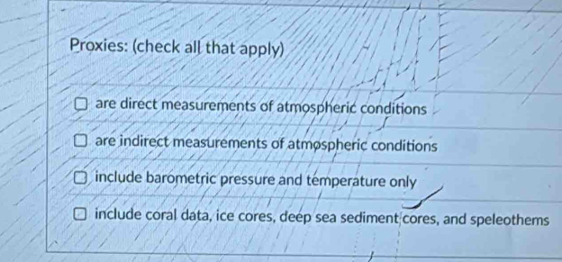 Proxies: (check all that apply)
are direct measurements of atmospheric conditions
are indirect measurements of atmospheric conditions
include barometric pressure and temperature only
include coral data, ice cores, deep sea sediment cores, and speleothems