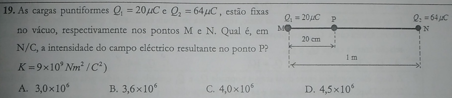 As cargas puntiformes Q_1=20mu C e Q_2=64mu C , estão fixas
no vácuo, respectivamente nos pontos M e N. Qual é, em
N/C, a intensidade do campo eléctrico resultante no ponto P?
K=9* 10^9Nm^2/C^2)
A. 3,0* 10^6 B. 3,6* 10^6 C. 4,0* 10^6 D. 4,5* 10^6