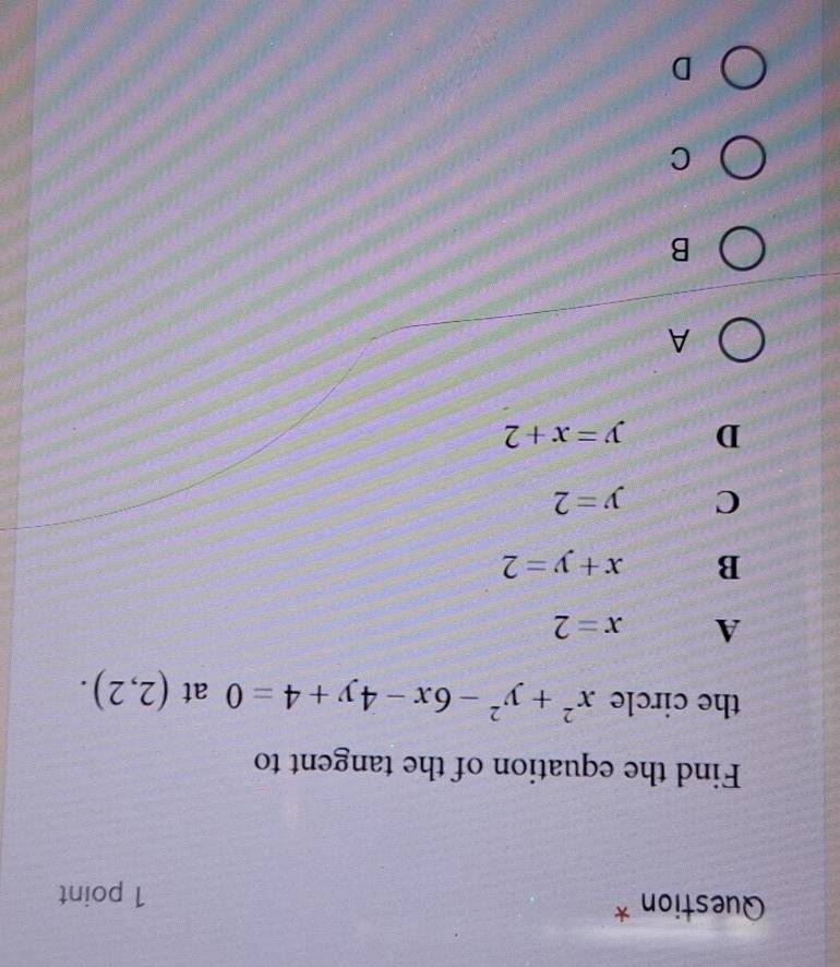 Question *
1 point
Find the equation of the tangent to
the circle x^2+y^2-6x-4y+4=0 at (2,2).
A x=2
B x+y=2
C y=2
D y=x+2
A
B
C
D