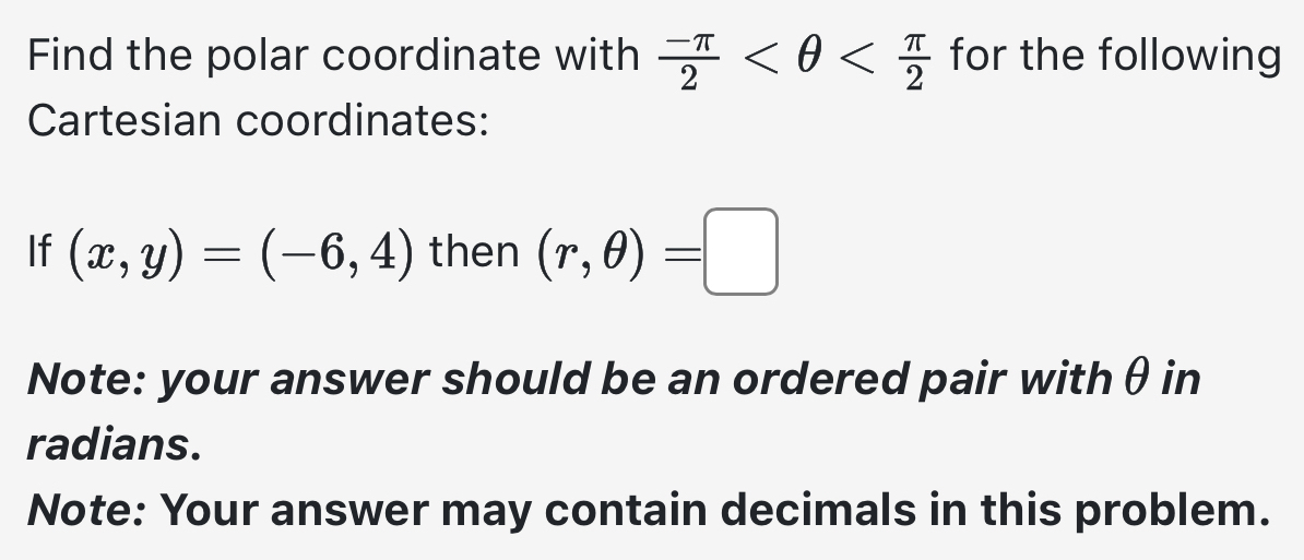 Find the polar coordinate with  (-π )/2  for the following 
Cartesian coordinates: 
If (x,y)=(-6,4) then (r,θ )=□
Note: your answer should be an ordered pair withθ in 
radians. 
Note: Your answer may contain decimals in this problem.