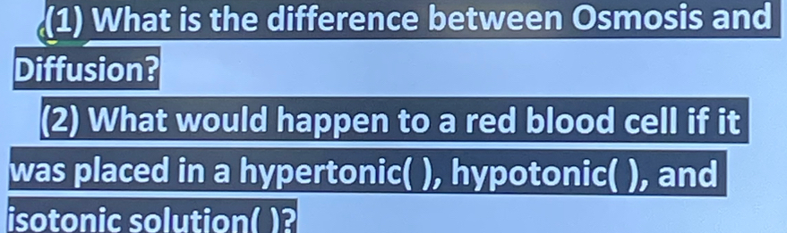 (1) What is the difference between Osmosis and 
Diffusion? 
(2) What would happen to a red blood cell if it 
was placed in a hypertonic( ), hypotonic( ), and 
isotonic solution( )?