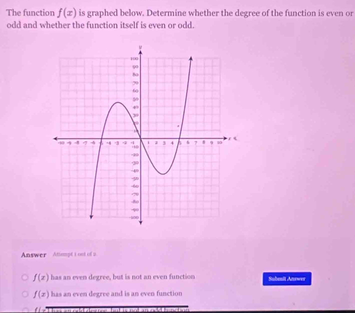 The function f(x) is graphed below. Determine whether the degree of the function is even or
odd and whether the function itself is even or odd.
Answer Attempt I ont of 2.
f(x) has an even degree, but is not an even function Submit Answer
f(x) has an even degree and is an even function
d hunctia