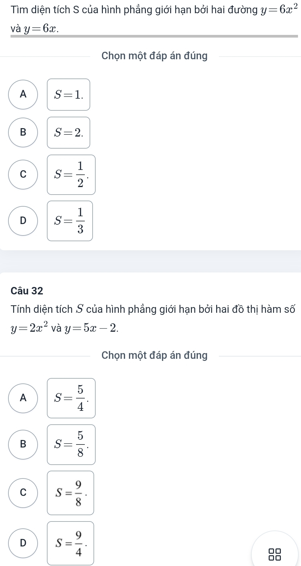 Tìm diện tích S của hình phẳng giới hạn bởi hai đường y=6x^2
và y=6x. 
Chọn một đáp án đúng
A S=1.
B S=2.
C S= 1/2 .
D S= 1/3 
Câu 32
Tính diện tích S của hình phẳng giới hạn bởi hai đồ thị hàm số
y=2x^2 và y=5x-2. 
Chọn một đáp án đúng
A S= 5/4 .
B S= 5/8 .
C S= 9/8 ·
D S= 9/4 . 
□□