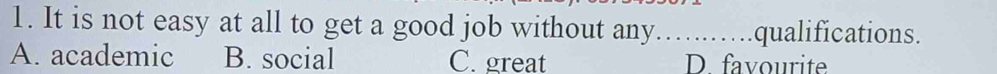 It is not easy at all to get a good job without any……..….qualifications.
A. academic B. social C. great D. favourite