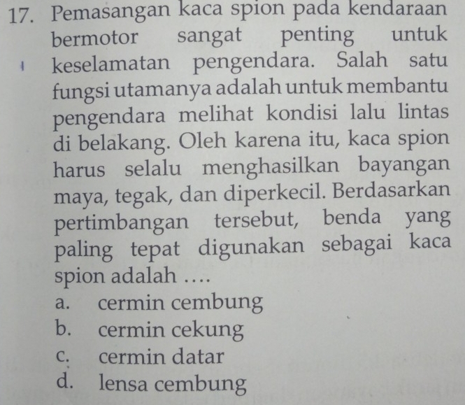 Pemasangan kaca spion pada kendaraan
bermotor sangat penting untuk
keselamatan pengendara. Salah satu
fungsi utamanya adalah untuk membantu
pengendara melihat kondisi lalu lintas
di belakang. Oleh karena itu, kaca spion
harus selalu menghasilkan bayangan
maya, tegak, dan diperkecil. Berdasarkan
pertimbangan tersebut, benda yang
paling tepat digunakan sebagai kaca
spion adalah …
a. cermin cembung
b. cermin cekung
c. cermin datar
d. lensa cembung