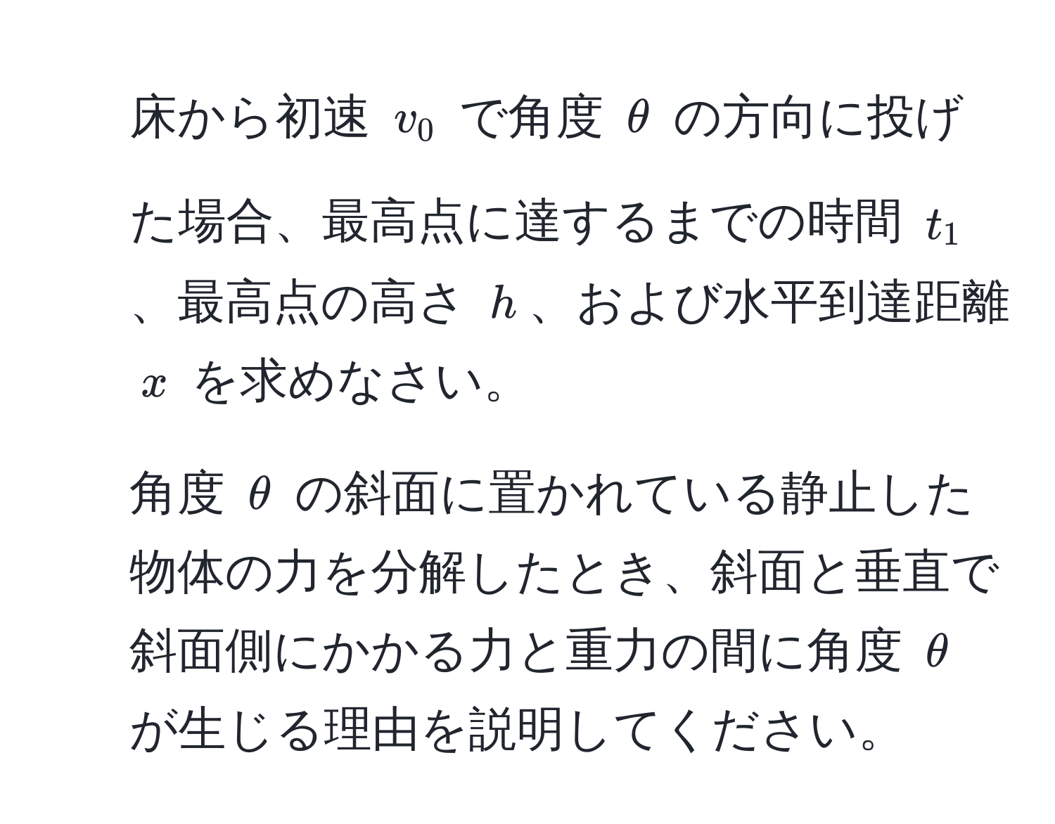 床から初速 $v_0$ で角度 $θ$ の方向に投げた場合、最高点に達するまでの時間 $t_1$、最高点の高さ $h$、および水平到達距離 $x$ を求めなさい。  
2. 角度 $θ$ の斜面に置かれている静止した物体の力を分解したとき、斜面と垂直で斜面側にかかる力と重力の間に角度 $θ$ が生じる理由を説明してください。