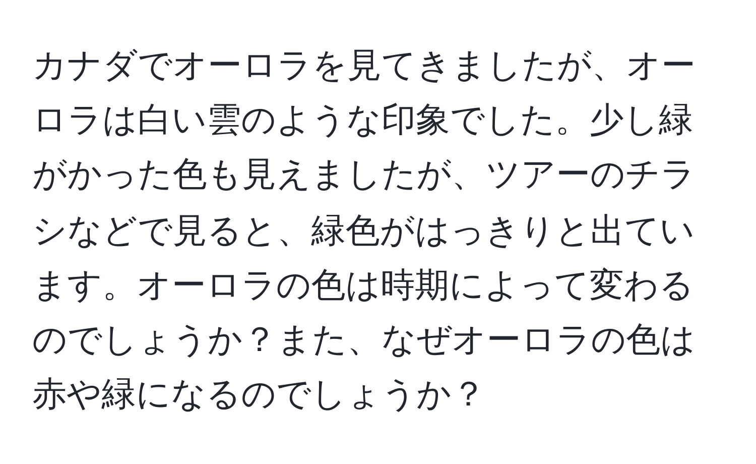 カナダでオーロラを見てきましたが、オーロラは白い雲のような印象でした。少し緑がかった色も見えましたが、ツアーのチラシなどで見ると、緑色がはっきりと出ています。オーロラの色は時期によって変わるのでしょうか？また、なぜオーロラの色は赤や緑になるのでしょうか？