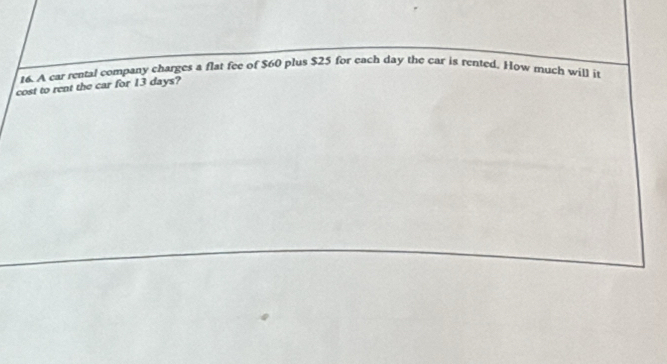 t6. A car rental company charges a flat fee of $60 plus $25 for each day the car is rented. How much will it 
cost to rent the car for 13 days?