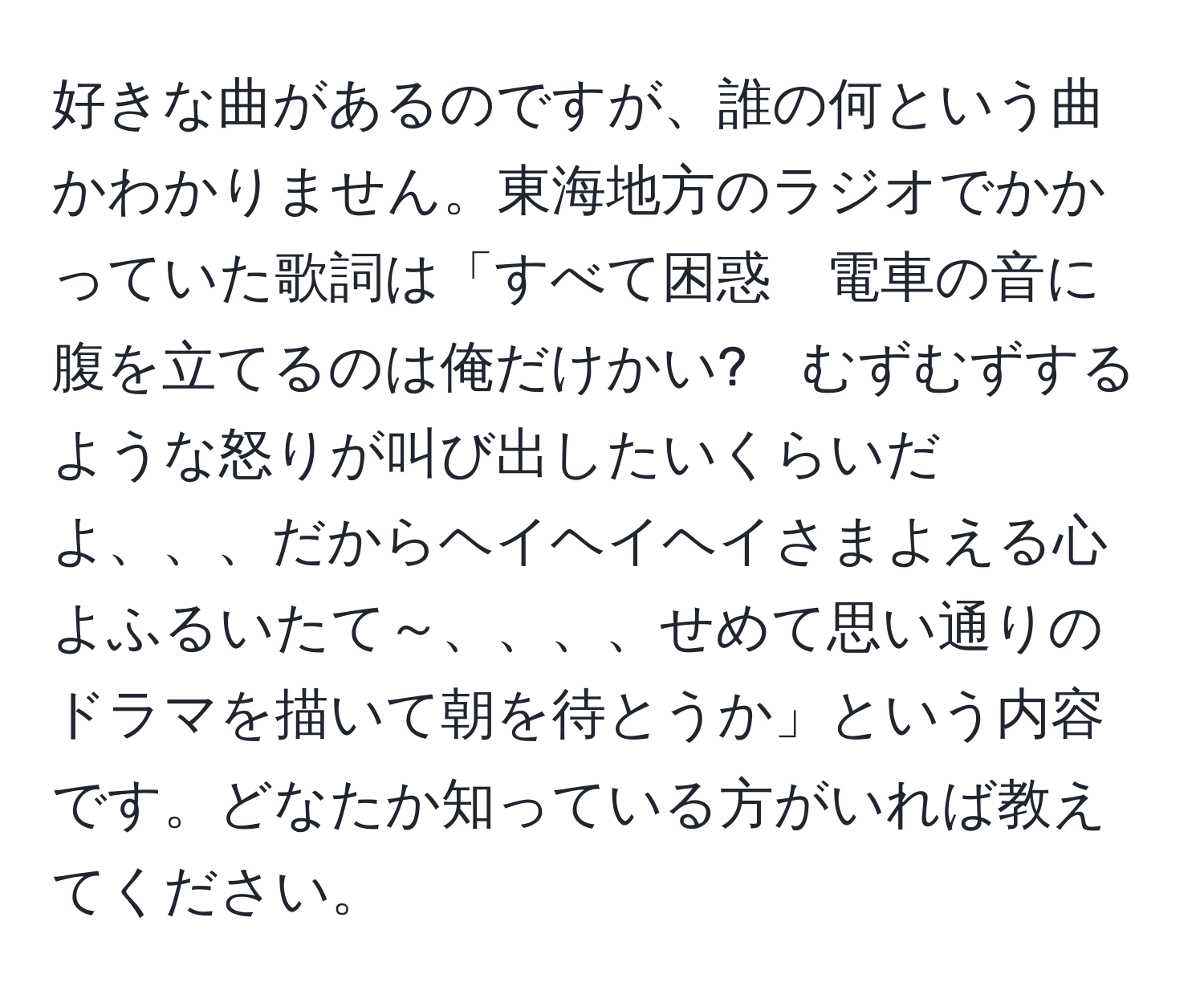 好きな曲があるのですが、誰の何という曲かわかりません。東海地方のラジオでかかっていた歌詞は「すべて困惑　電車の音に腹を立てるのは俺だけかい?　むずむずするような怒りが叫び出したいくらいだよ、、、だからヘイヘイヘイさまよえる心よふるいたて～、、、、せめて思い通りのドラマを描いて朝を待とうか」という内容です。どなたか知っている方がいれば教えてください。