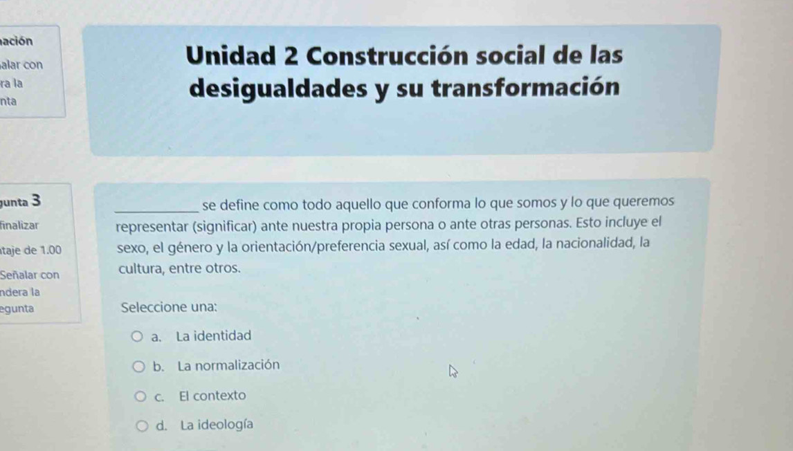 ación
alar con
Unidad 2 Construcción social de las
ra la
nta
desigualdades y su transformación
unta 3 _se define como todo aquello que conforma lo que somos y lo que queremos
finalizar representar (significar) ante nuestra propia persona o ante otras personas. Esto incluye el
taje de 1.00 sexo, el género y la orientación/preferencia sexual, así como la edad, la nacionalidad, la
Señalar con cultura, entre otros.
ndera la
egunta Seleccione una:
a. La identidad
b. La normalización
c. El contexto
d. La ideología