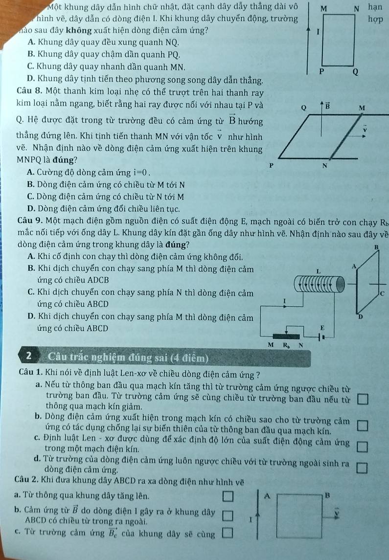 Một khung dây dẫn hình chữ nhật, đặt cạnh dây dẫy thẳng dài vô  hạn
hình vẽ, dây dẫn có dòng điện I. Khi khung dây chuyển động, trườnghợp
hào sa u đây không xuất hiện dòng điện cảm ứng?
A. Khung dây quay đều xung quanh NQ.
B. Khung dây quay chậm dần quanh PQ.
C. Khung dây quay nhanh dần quanh MN.
D. Khung dây tịnh tiến theo phương song song dây dẫn thẳng.
Câu 8. Một thanh kim loại nhẹ có thể trượt trên hai thanh ray
kim loại nằm ngang, biết rằng hai ray được nối với nhau tại P và
Q. Hệ được đặt trong từ trường đều có cảm ứng từ vector B hướng
thẳng đứng lên. Khi tịnh tiến thanh MN với vận tốc v như hình
vẽ. Nhận định nào về dòng điện cảm ứng xuất hiện trên khung
MNPQ là đúng?
A. Cường độ dòng cảm ứng i=0.
B. Dòng điện cảm ứng có chiều từ M tới N
C. Dòng điện cảm ứng có chiều từ N tới M
D. Dòng điện cảm ứng đổi chiều liên tục.
Câu 9. Một mạch điện gồm nguồn điện có suất điện động E, mạch ngoài có biến trở con chạy Rỳ
mắc nối tiếp với ống dây L. Khung dây kín đặt gần ống dây như hình vẽ. Nhận định nào sau đây về
dòng điện cảm ứng trong khung dây là đúng? B
A. Khi cố định con chạy thì dòng điện cảm ứng không đổi.
B. Khi dịch chuyển con chạy sang phía M thì dòng điện cảm
A
L
ứng có chiều ADCB
C. Khi dịch chuyển con chạy sang phía N thì dòng điện cảm c
ứng có chiều ABCD
I
D. Khi dịch chuyển con chạy sang phía M thì dòng điện cảm D
ứng có chiều ABCD E
M R_b N
2 Câu trắc nghiệm đúng sai (4 điểm)
Câu 1. Khi nói về định luật Len-xơ về chiều dòng điện cảm ứng ?
a. Nếu từ thông ban đầu qua mạch kín tăng thì từ trường cảm ứng ngược chiều từ
trường ban đầu. Từ trường cảm ứng sẽ cùng chiều từ trường ban đầu nếu từ
thông qua mạch kín giảm.
b. Dòng điện cảm ứng xuất hiện trong mạch kín có chiều sao cho từ trường cảm
ứng có tác dụng chống lại sự biến thiên của từ thông ban đầu qua mạch kín.
c. Định luật Len - xơ được dùng để xác định độ lớn của suất điện động cảm ứng
trong một mạch điện kín.
d. Từ trường của dòng điện cảm ứng luôn ngược chiều với từ trường ngoài sinh ra
dòng điện cảm ứng.
Câu 2. Khi đưa khung dây ABCD ra xa dòng điện như hình vẽ
a. Từ thông qua khung dây tăng lên. 
b. Cảm ứng từ vector B do dòng điện I gây ra ở khung dây
ABCD có chiều từ trong ra ngoài.
c. Từ trường cảm ứng vector B_c của khung dây sē cùng