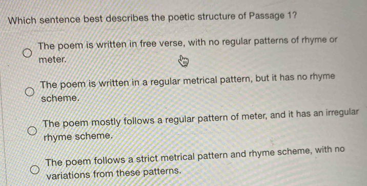 Which sentence best describes the poetic structure of Passage 1?
The poem is written in free verse, with no regular patterns of rhyme or
meter.
The poem is written in a regular metrical pattern, but it has no rhyme
scheme.
The poem mostly follows a regular pattern of meter, and it has an irregular
rhyme scheme.
The poem follows a strict metrical pattern and rhyme scheme, with no
variations from these patterns.