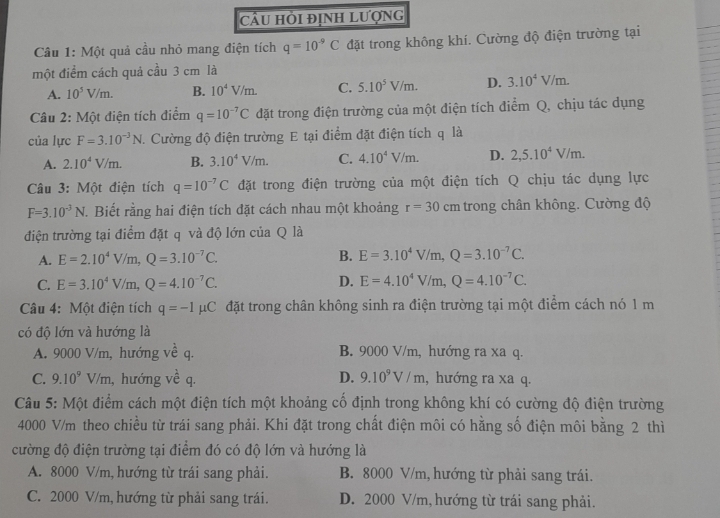 CÂU HỜi định Lượng
Câu 1: Một quả cầu nhỏ mang điện tích q=10^(-9)C đặt trong không khí. Cường độ điện trường tại
một điểm cách quả cầu 3 cm là
A. 10^5V/m. B. 10^4V/m. C. 5.10^5V/m. D. 3.10^4V/m.
Câu 2: Một điện tích điểm q=10^(-7)C đặt trong điện trường của một điện tích điểm Q, chịu tác dụng
của lực F=3.10^(-3)N. Cường độ điện trường E tại điểm đặt điện tích q là
A. 2.10^4V/m. B. 3.10^4V/m. C. 4.10^4V/m. D. 2,5.10^4V/m.
Câu 3: Một điện tích q=10^(-7)C đặt trong điện trường của một điện tích Q chịu tác dụng lực
F=3.10^(-3)N. Biết rằng hai điện tích đặt cách nhau một khoảng r=30 cn n trong chân không. Cường độ
điện trường tại điểm đặt q và độ lớn của Q là
A. E=2.10^4V/m,Q=3.10^(-7)C. B. E=3.10^4V/m,Q=3.10^(-7)C.
C. E=3.10^4V/m,Q=4.10^(-7)C. D. E=4.10^4V/m,Q=4.10^(-7)C.
Câu 4: Một điện tích q=-1mu C đặt trong chân không sinh ra điện trường tại một điểm cách nó 1 m
có độ lớn và hướng là
A. 9000 V/m, hướng về q. B. 9000 V/m, hướng ra xa q.
C. 9.10^9V/m 1, hướng về q. D. 9.10^9V/m , hướng ra xa q.
Câu 5: Một điểm cách một điện tích một khoảng cố định trong không khí có cường độ điện trường
4000 V/m theo chiều từ trái sang phải. Khi đặt trong chất điện môi có hằng số điện môi bằng 2 thì
cường độ điện trường tại điểm đó có độ lớn và hướng là
A. 8000 V/m, hướng từ trái sang phải. B. 8000 V/m, hướng từ phải sang trái.
C. 2000 V/m, hướng từ phải sang trái. D. 2000 V/m, hướng từ trái sang phải.