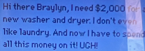 Hi there Braylyn, I need $2,000 for 
new washer and dryer. I don't even 
like laundry. And now I have to spend 
all this money on it! UGH!