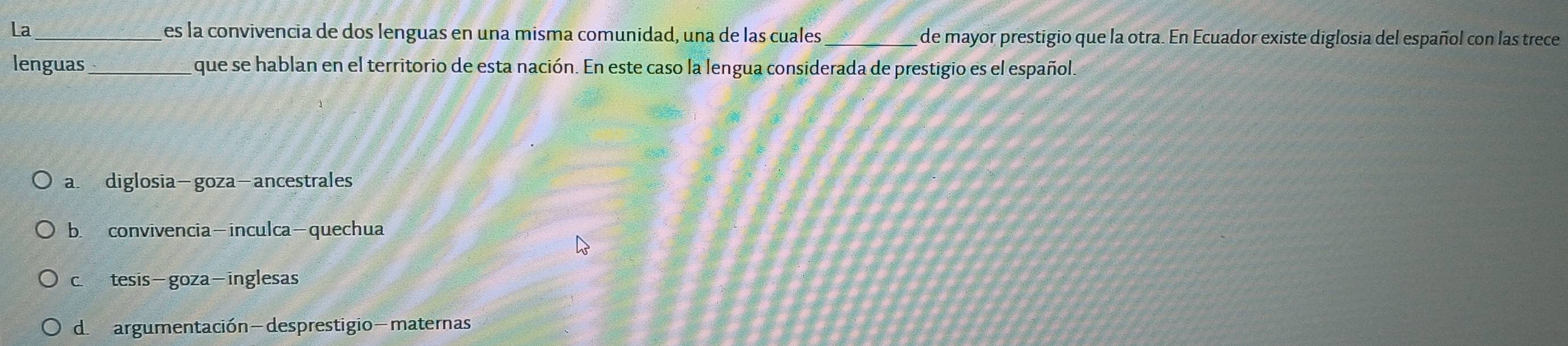 La_ es la convivencia de dos lenguas en una misma comunidad, una de las cuales _de mayor prestigio que la otra. En Ecuador existe diglosia del español con las trece
lenguas_ que se hablan en el territorio de esta nación. En este caso la lengua considerada de prestigio es el español.
a. diglosia-goza-ancestrales
b. convivencia-inculca-quechua
c. tesis-goza-inglesas
d. argumentación-desprestigio-maternas