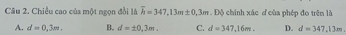 Chiều cao của một ngọn đồi là overline h=347, 13m± 0,3m. Độ chính xác đ của phép đo trên là
A. d=0,3m. B. d=± 0,3m. C. d=347,16m. D. d=347,13m.