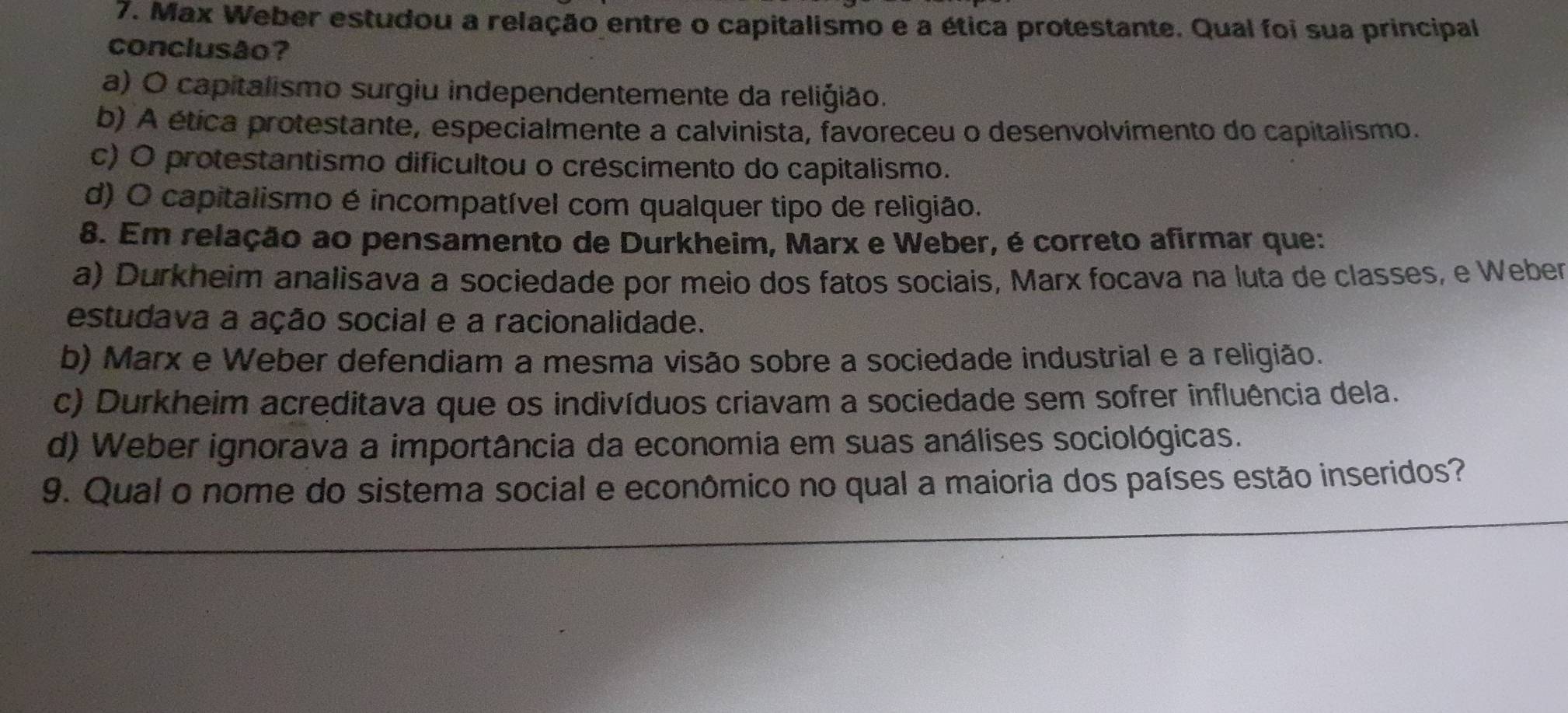 Max Weber estudou a relação entre o capitalismo e a ética protestante. Qual foi sua principal
conclusão?
a) O capitalismo surgiu independentemente da reliğião.
b) A ética protestante, especialmente a calvinista, favoreceu o desenvolvimento do capitalismo.
c) O protestantismo dificultou o créscimento do capitalismo.
d) O capitalismo é incompatível com qualquer tipo de religião.
8. Em relação ao pensamento de Durkheim, Marx e Weber, é correto afirmar que:
a) Durkheim analisava a sociedade por meio dos fatos sociais, Marx focava na luta de classes, e Weber
estudava a ação social e a racionalidade.
b) Marx e Weber defendiam a mesma visão sobre a sociedade industrial e a religião.
c) Durkheim acreditava que os indivíduos criavam a sociedade sem sofrer influência dela.
d) Weber ignorava a importância da economia em suas análises sociológicas.
9. Qual o nome do sistema social e econômico no qual a maioria dos países estão inseridos?
_