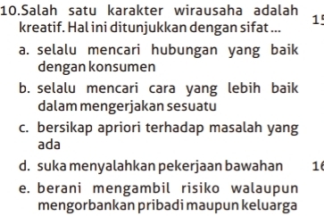 Salah satu karakter wirausaha adalah
kreatif. Hal ini ditunjukkan dengan sifat ... 1'
a. selalu mencari hubungan yang baik
dengan konsumen
b. selalu mencari cara yang lebih baik
dalam mengerjakan sesuatu
c. bersikap apriori terhadap masalah yang
ada
d. suka menyalahkan pekerjaan bawahan 1
e. berani mengambil risiko walaupun
mengorbankan pribadi maupun keluarga