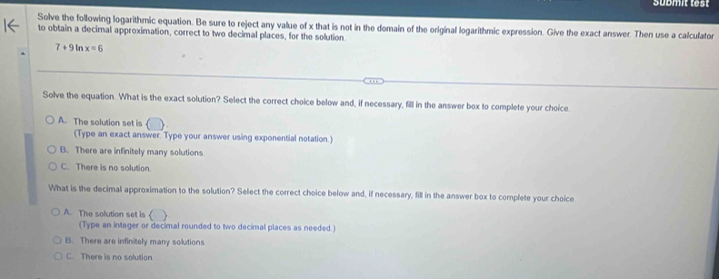 submit test
Solve the following logarithmic equation. Be sure to reject any value of x that is not in the domain of the original logarithmic expression. Give the exact answer. Then use a calculator
to obtain a decimal approximation, correct to two decimal places, for the solution
7+9 ln x=6
Solve the equation. What is the exact solution? Select the correct choice below and, if necessary, fill in the answer box to complete your choice.
A. The solution set is
(Type an exact answer. Type your answer using exponential notation.)
B. There are infinitely many solutions
C. There is no solution
What is the decimal approximation to the solution? Select the correct choice below and, if necessary, fill in the answer box to complete your choice
A. The solution set is
(Type an integer or decimal rounded to two decimal places as needed.)
B. There are infinitely many solutions
C. There is no solution