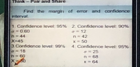 Think - Pair and Share 
Find the margin of error and confidence 
interval 
1. Confidence level: 95% 2. Confidence level: 90%
sigma =0.60
sigma =12
n=44
n=42
X=45
x=50
3.Confidence level: 99% 4. Confidence level: 95%
sigma =18
sigma =25
h=60
n=68
X=60
x=64