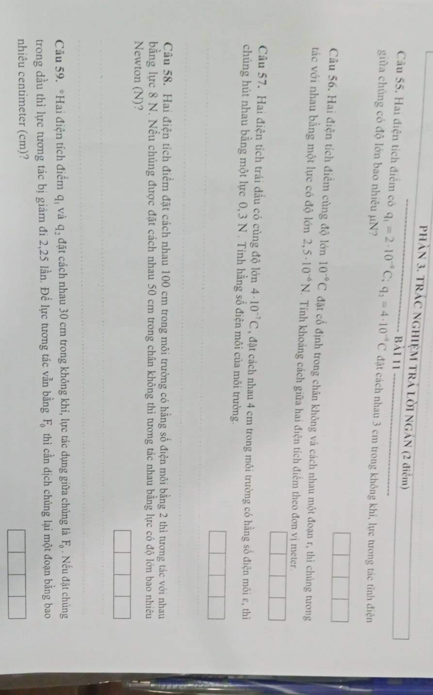 PHàN 3. TRÁC NGHIỆM TRÁ LỜI NGÁN (2 điểm) 
bài 11 
Câu 55. Hai điện tích điểm có q_1=2· 10^(-9)C; q_2=4· 10^(-9)C đặt cách nhau 3 cm trong không khí, lực tương tác tĩnh điện 
giữa chúng có độ lớn bao nhiêu µN? 
Câu 56. Hai điện tích điểm cùng độ lớn 10^(-9)C đặt cổ định trong chân không và cách nhau một đoạn r, thì chúng tương 
tác với nhau bằng một lực có độ lớn 2,5· 10^(-6)N. Tính khoảng cách giữa hai điện tích điểm theo đơn vị meter. 
Câu 57. Hai điện tích trái dấu có cùng độ lớn 4· 10^(-7)C , đặt cách nhau 4 cm trong môi trường có hằng số điện môi ε, thì 
chúng hút nhau bằng một lực 0, 3 N. Tính hằng số điện môi của môi trường. 
Câu 58. Hai điện tích điểm đặt cách nhau 100 cm trong môi trường có hằng số điện môi bằng 2 thì tương tác với nhau 
bằng lực 8 N. Nếu chúng được đặt cách nhau 50 cm trong chân không thì tương tác nhau bằng lực có độ lớn bao nhiêu 
Newton (N)? 
Câu 59. *Hai điện tích điểm q_1 và q_2 đặt cách nhau 30 cm trong không khí, lực tác dụng giữa chúng là F_0. Nếu đặt chúng 
trong dầu thì lực tương tác bị giảm đi 2,25 lần. Để lực tương tác vẫn bằng F_0 thì cần dịch chúng lại một đoạn bằng bao 
nhiêu centimeter (cm)?