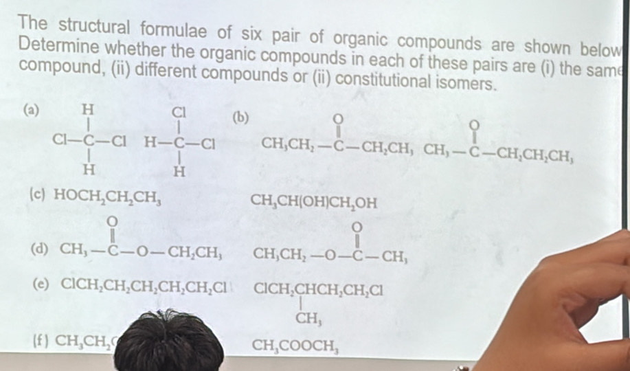 The structural formulae of six pair of organic compounds are shown below 
Determine whether the organic compounds in each of these pairs are (i) the same 
compound, (ii) different compounds or (ii) constitutional isomers. 
(a)
beginarrayr H&c a-c-c1^++CH,CH,^+CH, CH-CH-CH_2-C-CH,CHendarray . 
(c) HOCH_2CH_2CH_3
CH_3CH(OH)CH_2OH
(d) beginarrayr 0 CH_3-C-O-CH_2CH_3endarray beginarrayr O CH_3CH_2-O-C-CH_1endarray
∴ △ ADC=∠ A_1(1_B_2(A_1)
(e) ClCH,CHCH_2CH_2H,CH_2Cl beginarrayr CiCH,CHCH,CH_3CH,Cl CH,COOCH, CH,COOCH,end(array)° 
(f ) CH_3CH_2O