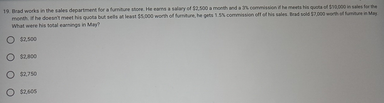 Brad works in the sales department for a furniture store. He earns a salary of $2,500 a month and a 3% commission if he meets his quota of $10,000 in sales for the
month. If he doesn't meet his quota but sells at least $5,000 worth of furniture, he gets 1.5% commission off of his sales. Brad sold $7,000 worth of furniture in May.
What were his total earnings in May?
$2,500
$2,800
$2,750
$2,605