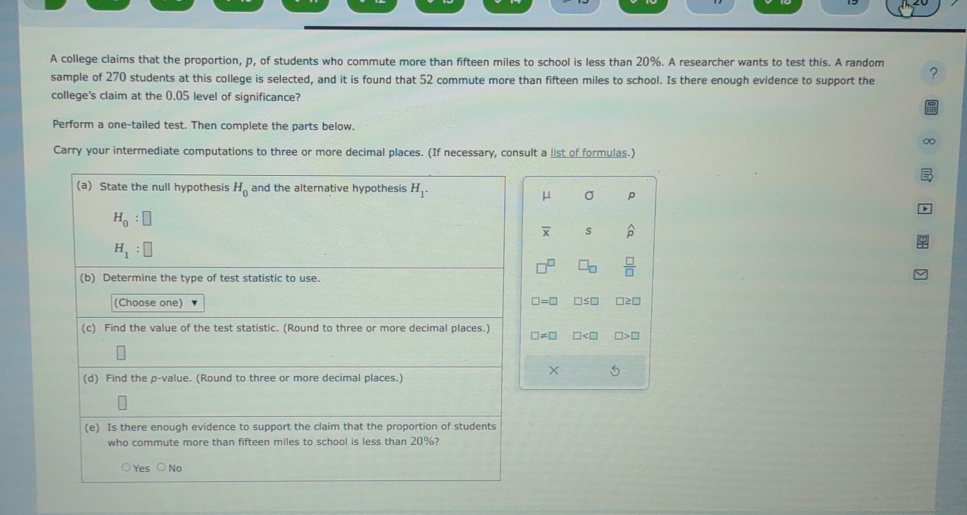 A college claims that the proportion, p, of students who commute more than fifteen miles to school is less than 20%. A researcher wants to test this. A random
sample of 270 students at this college is selected, and it is found that 52 commute more than fifteen miles to school. Is there enough evidence to support the ?
college's claim at the 0.05 level of significance?
Perform a one-tailed test. Then complete the parts below.
∞
Carry your intermediate computations to three or more decimal places. (If necessary, consult a list of formulas.)
μ σ p
overline X s widehat p
 □ /□  
□ =□ □ ≤ □ □
□ != □ □