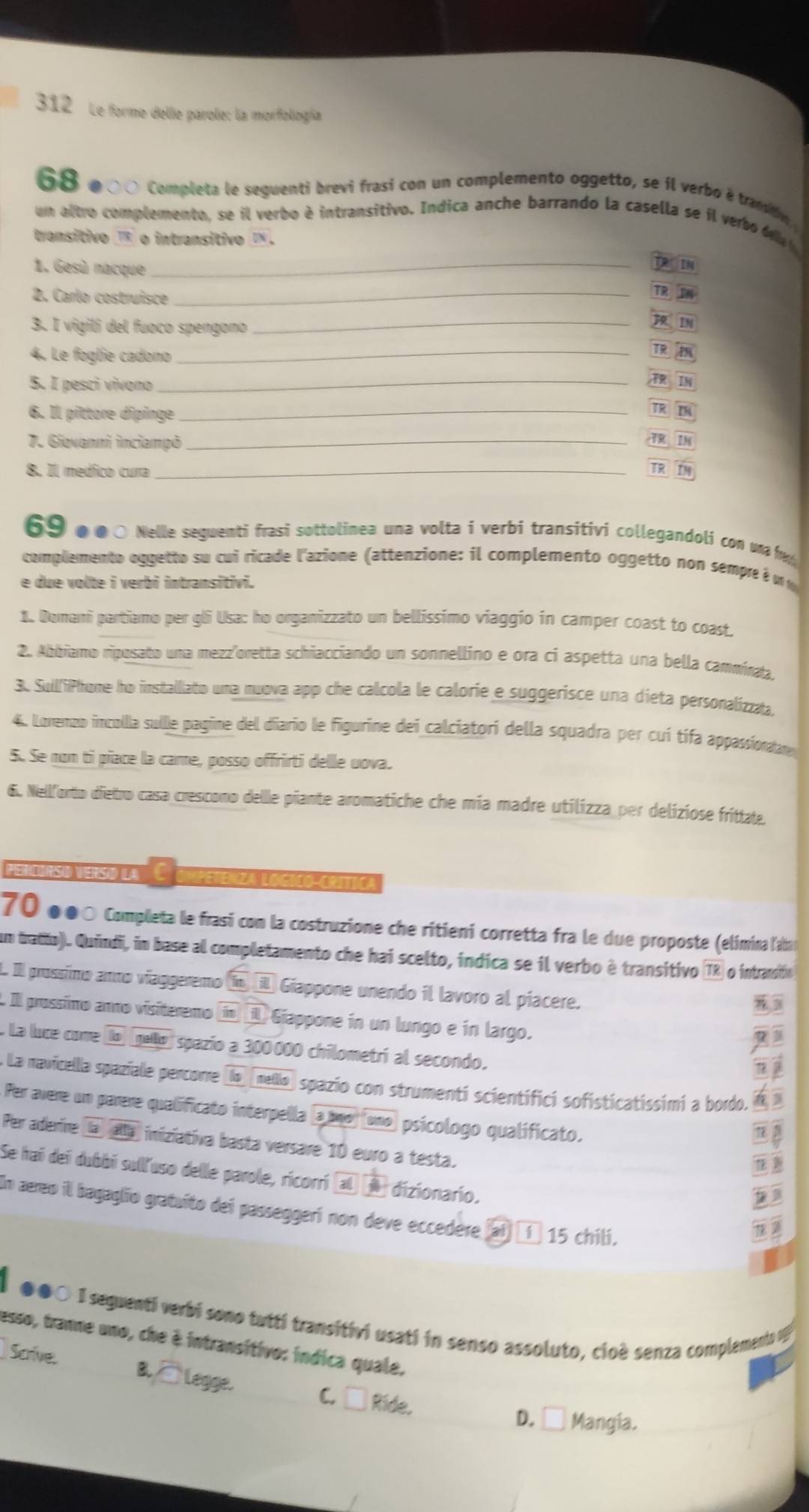 312 Le forme delle parole: la morfoliogía
68 ●0〇 Completa le seguenti brevi frasi con un complemento oggetto, se íl verbo é transby 
un altro complemento, se il verbo é intransitivo. Indica anche barrando la casella se il verbo Ma 
transitivo  o intransitivo I .
1. Gesù nacque_
TR IN
2. Carlo costruisce_
TR IN
3. I vigili del fuoco spengono_
IM
4. Le foglie cadono_
TR
5. I pesci vivono_
IN
6. Il pittore dipinge_ TR IM
7. Gievanni inciampò _TR IN
8. Il medico cura_
TR IM
69 ●0○ Nelle seguenti frasi sottolinea una volta i verbi transitivi collegandoli con u  fa
complemento oggetto su cui ricade l'azione (attenzione: il complemento oggetto non sempre é u  
e due volte i verbi intransitivi.
1. Domani partiamo per gli Usa: ho organizzato un bellissimo viaggio in camper coast to coast.
2. Abbiamo riposato una mezz'oretta schiacciando un sonnellino e ora ci aspetta una bella camminta
3. SuilfiPhone ho installato una nuova app che calcola le calorie e suggerisce una dieta personalizzaa.
4. Lonenzo incollla sulle pagine del diario le figurine dei calciatori della squadra per cuí tífa appassionan
S. Se non ti piace la came, posso offrirti delle uova.
6. Nellforto dietro casa crescono delle piante aromatiche che mía madre utilizza per deliziose frittate.
PEnurS) (ERS) (La) eenza to co   c
70 ●●〇 Completa le frasi con la costruzione che ritieni corretta fra le due proposte (elimina l'am
um tratio). Quindi, in base al completamento che hai scelto, indica se il verbo è transitivo (TR o intranifo
L. Il prossimo anmo víaggeremo í i Giappone unendo il lavoro al píacere.
I Il prossimo anno visiteremo í) il Giappone in un lungo e in largo.
. La luce come lo gello) spazío a 300000 chilometrí al secondo.
nj
. La navicella spaziale percorre (la [mello) spazio con strumenti scientifici sofisticatissimi a bordo. 
Per avere un parere qualificato interpella (a uno) (uno) psícologo qualificato.
Per aderire aalla iniziativa basta versare 10 euro a testa.
Se hai dei dubbi sull'uso delle parole, ricorri al  dizionario.
In aereo il bagaglio gratuito dei passeggeri non deve eccedere (ai) τí 15 chili.
| ●●○ I seguenti verbi sono tutti transitivi usati in senso assoluto, cioè senza complemento v
esso, tranne uno, che è intransitivo: indica quale.
Scive. B,□Legge. C. □ Ride.
D. Á Mangia.