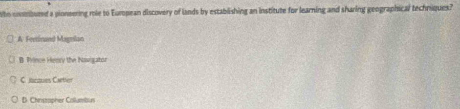 Who commbured a pinneering role to European discovery of lands by establishing an institute for learning and sharing geographical techniques?
A Ferinand Mageilan
B. Prince Hency the Navigator
C.ncques Cartier
D. Christapher Columbus