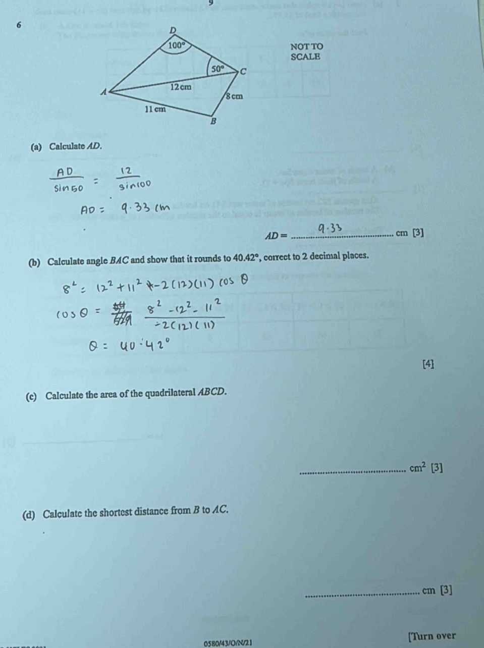 NOT TO
SCALE
(a) Calculate AD.
AD= _
cm [3]
(b) Calculate angle BAC and show that it rounds to 40.42° , correct to 2 decimal places.
[4]
(c) Calculate the area of the quadrilateral ABCD.
_ cm^2 [3]
(d) Calculate the shortest distance from B to AC.
_cm [3]
0580/43/O/N/21
[Turn over