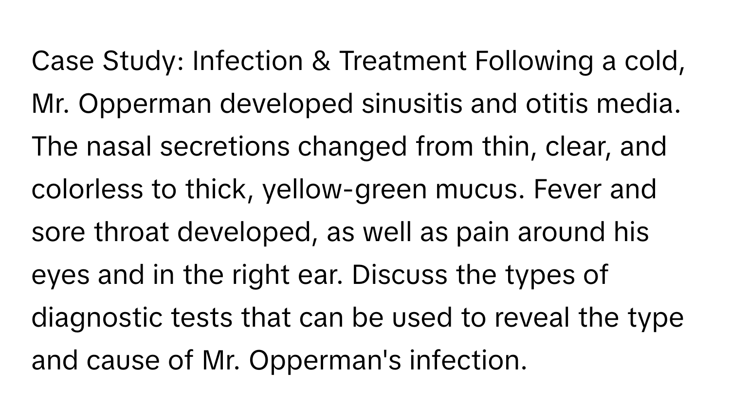 Case Study: Infection & Treatment Following a cold, Mr. ﻿Opperman developed sinusitis and otitis media. The nasal secretions changed from thin, clear, and colorless to thick, yellow-green mucus. Fever and sore throat developed, as well as pain around his eyes and in the right ear. Discuss the types of diagnostic tests that can be used to reveal the type and cause of Mr. Opperman's infection.