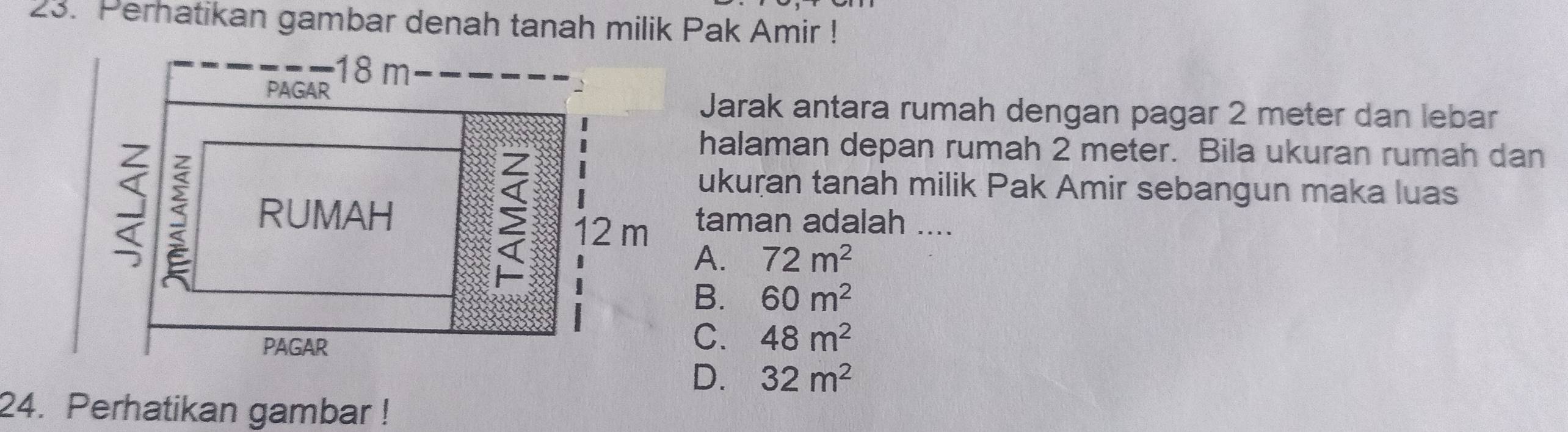 Perhatikan gambar denah tanah milik Pak Amir !
18 m
PAGAR
Jarak antara rumah dengan pagar 2 meter dan lebar
7
halaman depan rumah 2 meter. Bila ukuran rumah dan
ukuran tanah milik Pak Amir sebangun maka luas
12 m
RUMAH taman adalah ....
A. 72m^2
B. 60m^2
PAGAR
C. 48m^2
D. 32m^2
24. Perhatikan gambar !