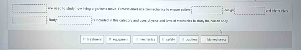 □  are used to study how living organisms move. Professionals use biomechanics to ensure patient^^ design □ and inform injury 
... Body ... is included in this category and uses physics and laws of mechanics to study the human body. 
:: treatment :: equipment :: mechanics :: safety :: position :: biomechanics