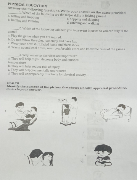 PHYSICAL EDUCATION
_Answer the following questions. Write your answer on the space provided.
1. Which of the following are the major skills in fielding games?
a, rolling and hopping c. hopping and skipping
b. batting and running d. catching and walking
_2. Which of the following will help you to prevent injuries so you can stay in the
game?
a. Play the game when you are injured.
b. Do not follow the rules, just enjoy and have fun.
c. Wear your new shirt, faded jeans and black shoes.
d. Warm up and cool down, wear comfortable attire and know the rules of the games.
_3. Why warm up exercises are important?
a. They will help to you decrease body and muscles
temperature
b. They will help reduce risk of injury
c. They will help you mentally unprepared
d. They will unpreparedly tour body for physical activity
HEALTH
Identify the number of the picture that shows a health appraisal procedure.
Encircle your answer.
2.
3
4.
5.