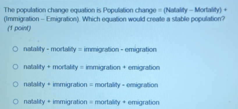 The population change equation is Population change = (Natality - Mortality) +
(Immigration - Emigration). Which equation would create a stable population?
(1 point)
natality - mortality = immigration - emigration
natality + mortality = immigration + emigration
natality + immigration = mortality - emigration
natality + immigration = mortality + emigration