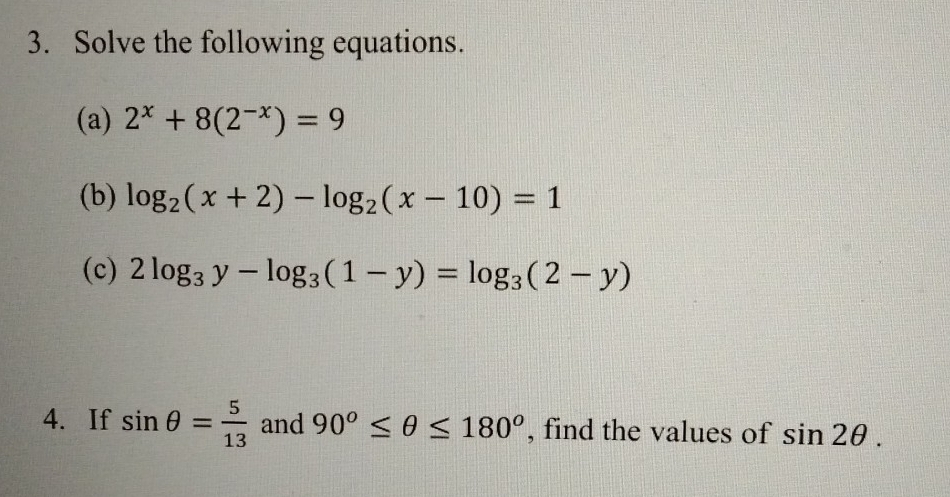 Solve the following equations. 
(a) 2^x+8(2^(-x))=9
(b) log _2(x+2)-log _2(x-10)=1
(c) 2log _3y-log _3(1-y)=log _3(2-y)
4.If sin θ = 5/13  and 90°≤ θ ≤ 180° , find the values of sin 2θ.