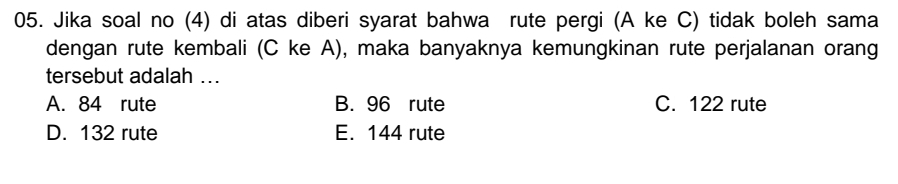 Jika soal no (4) di atas diberi syarat bahwa rute pergi (A ke C) tidak boleh sama
dengan rute kembali (C ke A), maka banyaknya kemungkinan rute perjalanan orang
tersebut adalah ..
A. 84 rute B. 96 rute C. 122 rute
D. 132 rute E. 144 rute