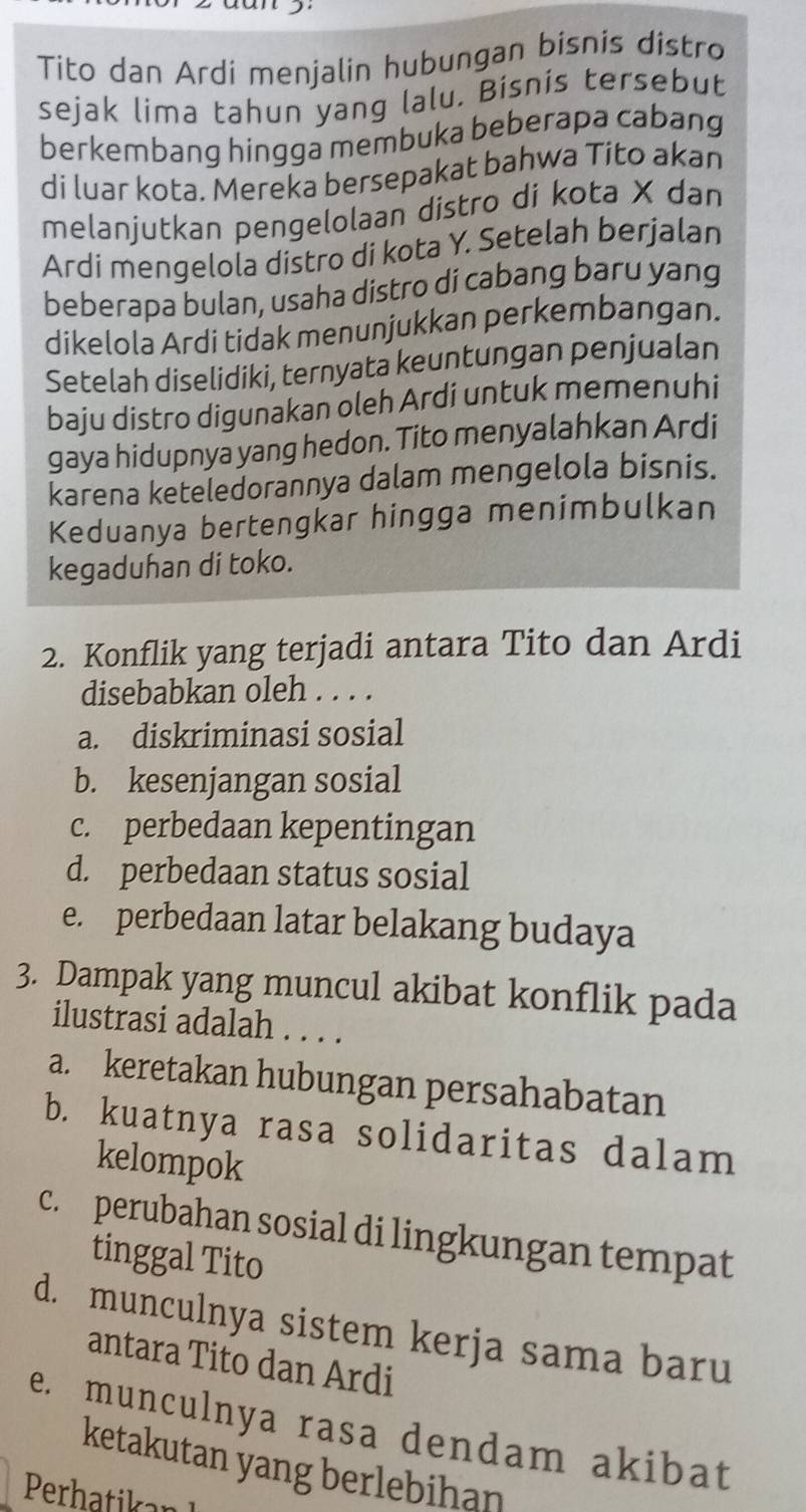 Tito dan Ardi menjalin hubungan bisnis distro
sejak lima tahun yang lalu. Bisnis tersebut
berkembang hingga membuka beberapa cabang
di luar kota. Mereka bersepakat bahwa Tito akan
melanjutkan pengelolaan distro di kota X dan
Ardi mengelola distro di kota Y. Setelah berjalan
beberapa bulan, usaha distro di cabang baru yang
dikelola Ardi tidak menunjukkan perkembangan.
Setelah diselidiki, ternyata keuntungan penjualan
baju distro digunakan oleh Ardi untuk memenuhi
gaya hidupnya yang hedon. Tito menyalahkan Ardi
karena keteledorannya dalam mengelola bisnis.
Keduanya bertengkar hingga menimbulkan
kegaduhan di toko.
2. Konflik yang terjadi antara Tito dan Ardi
disebabkan oleh . . . .
a. diskriminasi sosial
b. kesenjangan sosial
c. perbedaan kepentingan
d. perbedaan status sosial
e. perbedaan latar belakang budaya
3. Dampak yang muncul akibat konflik pada
ilustrasi adalah . . . .
a. keretakan hubungan persahabatan
b. kuatnya rasa solidaritas dalam
kelompok
c. perubahan sosial di lingkungan tempat
tinggal Tito
d. munculnya sistem kerja sama baru
antara Tito dan Ardi
e. munculnya rasa dendam akibat
ketakutan yang berlebihan
Perh ika