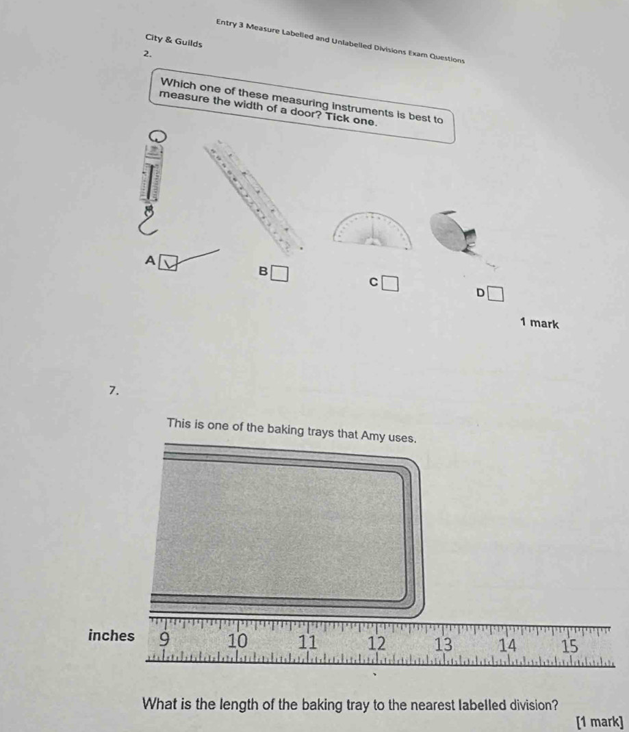 City & Guilds 
Entry 3 Measure Labelled and Unlabelled Divisions Exam Questions 
2. 
Which one of these measuring instruments is best to 
measure the width of a door? Tick one. 
, 
9 
A 
B 
C 
D 
1 mark 
7. 
This is one of the baking trays that Amy uses.
inches 9 10 11 12 13 14 15
What is the length of the baking tray to the nearest labelled division? 
[1 mark]