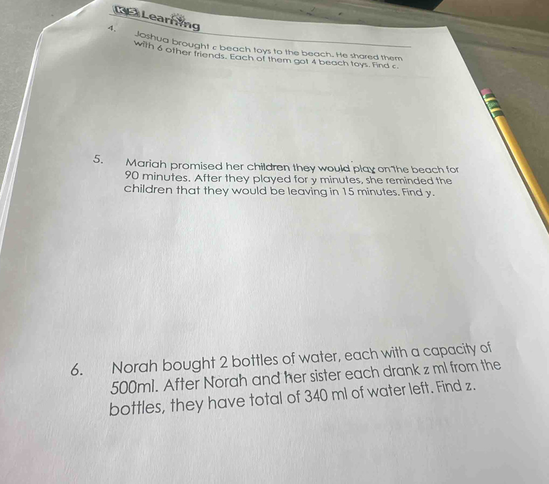 Learning 
4. Joshua brought c beach toys to the beach. He shared them 
with 6 other friends. Each of them got 4 beach toys. Find c
5. Mariah promised her children they would play on the beach for
90 minutes. After they played for y minutes, she reminded the 
children that they would be leaving in 15 minutes. Find y. 
6. Norah bought 2 bottles of water, each with a capacity of
500ml. After Norah and her sister each drank z ml from the 
bottles, they have total of 340 ml of water left. Find z.