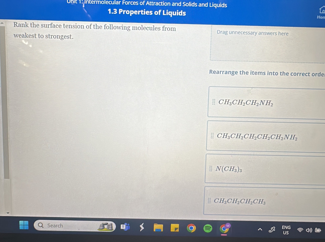 Intermolecular Forces of Attraction and Solids and Liquids
1.3 Properties of Liquids Hon
Rank the surface tension of the following molecules from Drag unnecessary answers here
weakest to strongest.
Rearrange the items into the correct orde
CH_3CH_2CH_2NH_2
CH_3CH_2CH_2CH_2CH_2NH_2
N(CH_3)_3
CH_3CH_2CH_2CH_3
Search