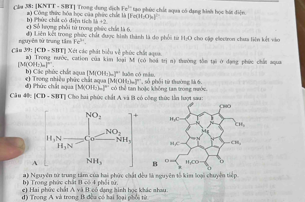 [KNTT - SBT] Trong dung dịch Fe^(3+) tạo phức chất aqua có dạng hình học bát diện.
a) Công thức hóa học của phức chất là [Fe(H_2O)_6]^2+
b) Phức chất có điện tích 1a+2.
c) Số lượng phối tử trong phức chất là 6.
d) Liên kết trong phức chất được hình thành là do phối tử H_2O cho cặp electron chưa liên kết vào
nguyên tử trung tâm Fe^(3+).
Câu 39: [CD - SBT] Xét các phát biểu về phức chất aqua.
a) Trong nước, cation của kim loại M (có hoá trị n) thường tồn tại ở dạng phức chất aqua
[M(OH_2)_m]^n+.
b) Các phức chất aqua [M(OH_2)_m]^n+ luôn có màu.
c) Trong nhiều phức chất aqua [M(OH_2)_m]^n+ , số phối tử thường là 6.
d) Phức chất aqua [M(OH_2)_m]^n+ có thể tan hoặc không tan trong nước.
Câu 40:[CD-SBT] Cho hai phức chất A và B có công thức lần lượt sau:
A
a) Nguyên tử trung tâm của hai phức chất đều là nguyên tố kim loại chuyển tiếp.
b) Trong phức chất B có 4 phối tử.
c) Hai phức chất A và B có dạng hình học khác nhau.
d) Trong A và trong B đều có hai loại phối tử.