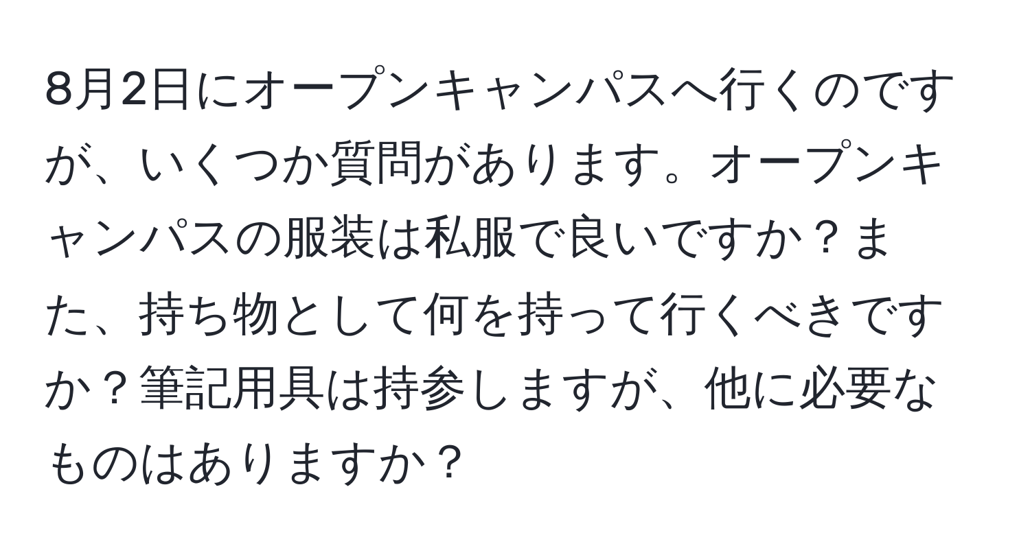 8月2日にオープンキャンパスへ行くのですが、いくつか質問があります。オープンキャンパスの服装は私服で良いですか？また、持ち物として何を持って行くべきですか？筆記用具は持参しますが、他に必要なものはありますか？