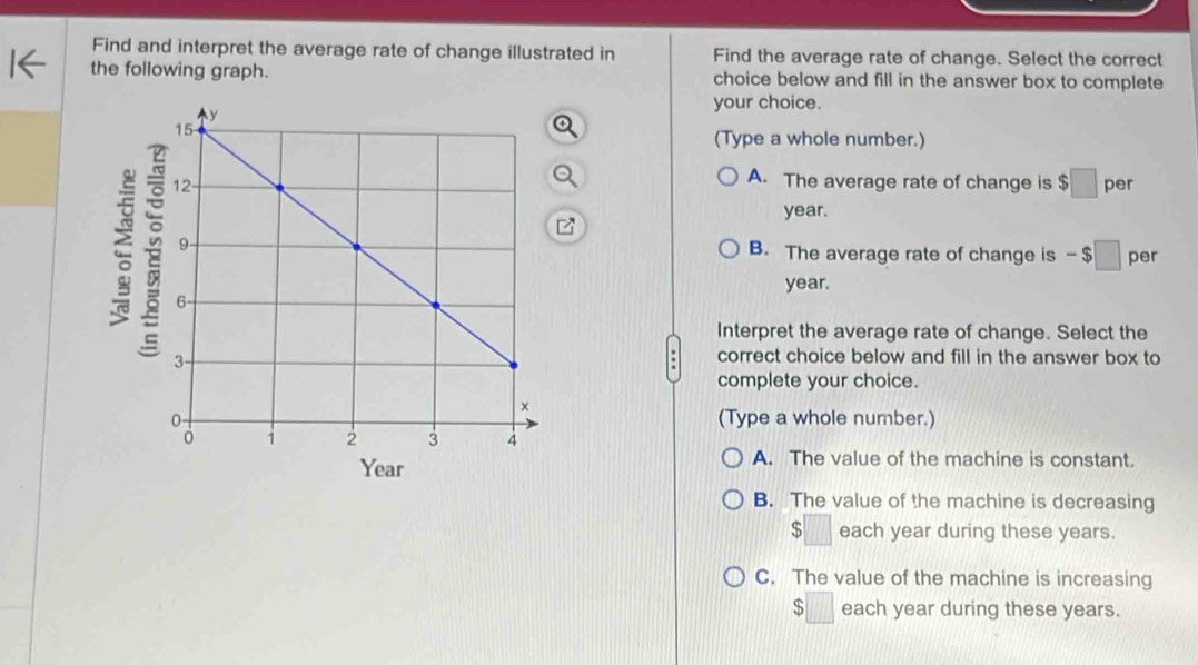 Find and interpret the average rate of change illustrated in Find the average rate of change. Select the correct
the following graph. choice below and fill in the answer box to complete
your choice.
(Type a whole number.)
A. The average rate of change is $□
per
year.
B. The average rate of change is - □ per
year.
Interpret the average rate of change. Select the
correct choice below and fill in the answer box to
complete your choice.
(Type a whole number.)
A. The value of the machine is constant.
B. The value of the machine is decreasing
$□ each year during these years.
C. The value of the machine is increasing
$□ each year during these years.