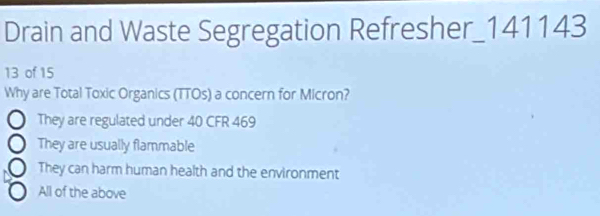 Drain and Waste Segregation Refresher_ 141143
13 of 15
Why are Total Toxic Organics (TTOs) a concern for Micron?
They are regulated under 40 CFR 469
They are usually flammable
They can harm human health and the environment
All of the above