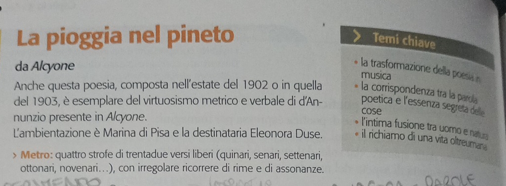 La pioggia nel pineto 
Temi chiave 
da Alcyone 
la trasformazione della poesía n 
musica 
Anche questa poesia, composta nell’estate del 1902 o in quella la corrispondenza tra la parola 
del 1903, è esemplare del virtuosismo metrico e verbale di d'An- cose 
poetica e l'essenza segreta delle 
nunzio presente in Alcyone. 
l'intima fusione tra uomo e natura 
Lambientazione è Marina di Pisa e la destinataria Eleonora Duse. il richiamo di una vita oltreumana 
> Metro: quattro strofe di trentadue versi liberi (quinari, senari, settenari, 
ottonari, novenari...), con irregolare ricorrere di rime e di assonanze.